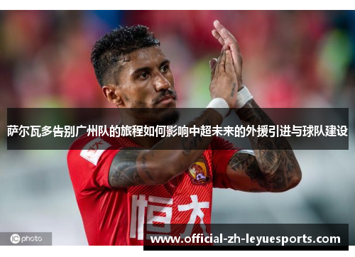 萨尔瓦多告别广州队的旅程如何影响中超未来的外援引进与球队建设