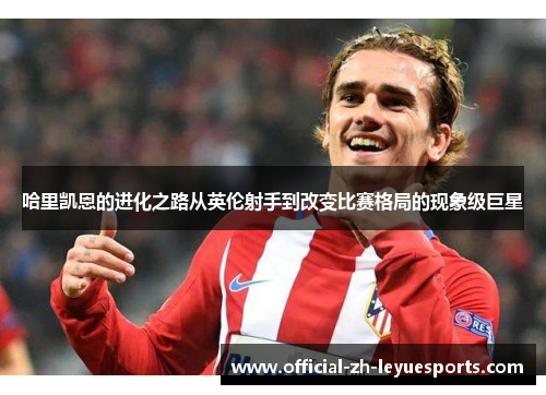 哈里凯恩的进化之路从英伦射手到改变比赛格局的现象级巨星 哈里凯恩的进化之路从英伦射手到改变比赛格局的现象级巨星