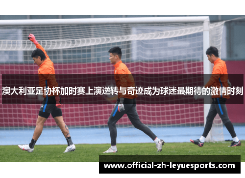 澳大利亚足协杯加时赛上演逆转与奇迹成为球迷最期待的激情时刻