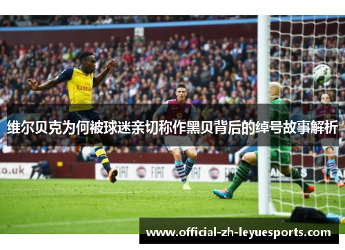 维尔贝克为何被球迷亲切称作黑贝背后的绰号故事解析 维尔贝克为何被球迷亲切称作黑贝背后的绰号故事解析