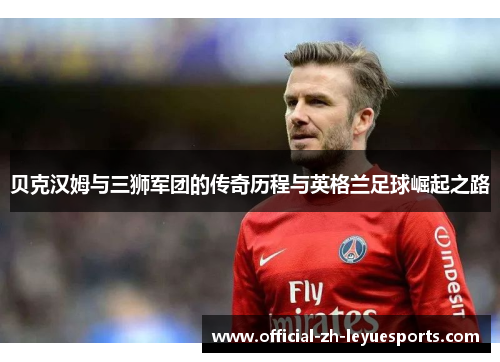 贝克汉姆与三狮军团的传奇历程与英格兰足球崛起之路