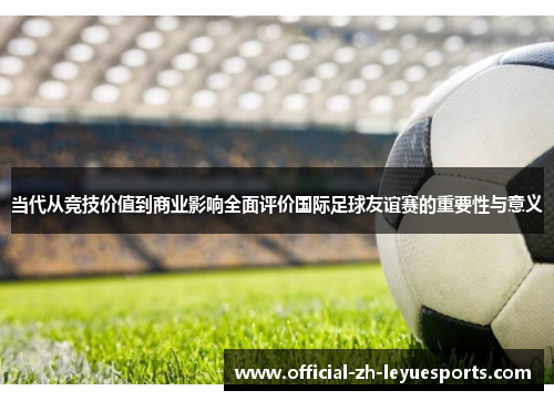 当代从竞技价值到商业影响全面评价国际足球友谊赛的重要性与意义