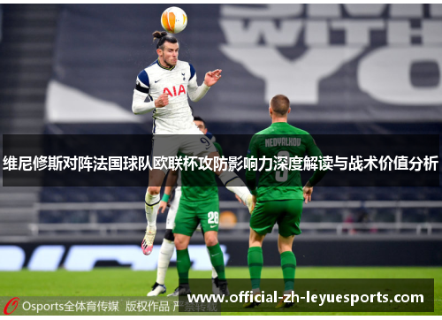 维尼修斯对阵法国球队欧联杯攻防影响力深度解读与战术价值分析 维尼修斯对阵法国球队欧联杯攻防影响力深度解读与战术价值分析