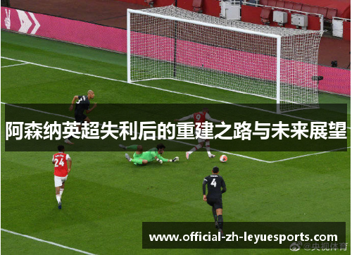 阿森纳英超失利后的重建之路与未来展望 阿森纳英超失利后的重建之路与未来展望
