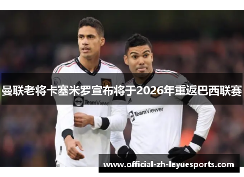 曼联老将卡塞米罗宣布将于2026年重返巴西联赛