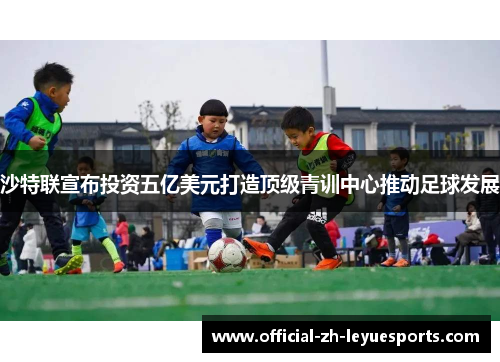 沙特联宣布投资五亿美元打造顶级青训中心推动足球发展