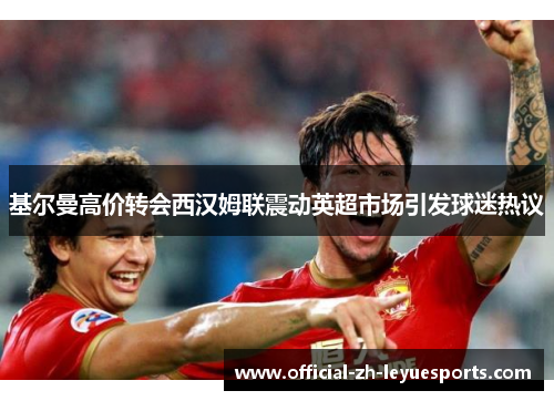 基尔曼高价转会西汉姆联震动英超市场引发球迷热议 基尔曼高价转会西汉姆联震动英超市场引发球迷热议