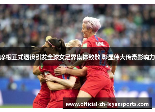 摩根正式退役引发全球女足界集体致敬 彰显伟大传奇影响力 摩根正式退役引发全球女足界集体致敬 彰显伟大传奇影响力